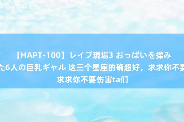【HAPT-100】レイプ現場3 おっぱいを揉みしだかれた6人の巨乳ギャル 这三个星座的确超好，<a href=