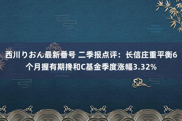 西川りおん最新番号 二季报点评：长信庄重平衡6个月握有期搀和C基金季度涨幅3.32%