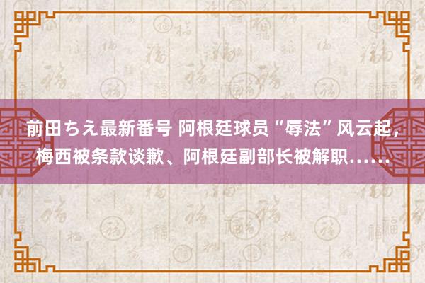 前田ちえ最新番号 阿根廷球员“辱法”风云起，梅西被条款谈歉、阿根廷副部长被解职……
