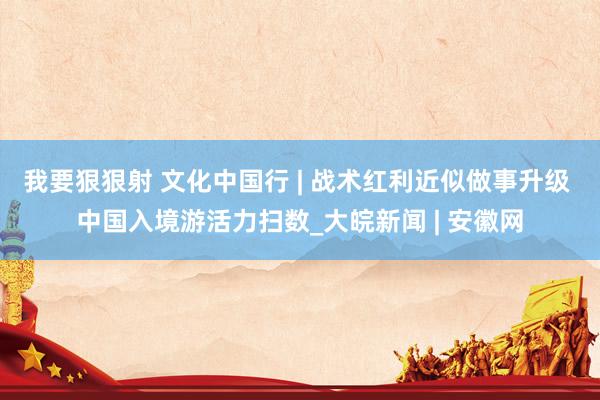 我要狠狠射 文化中国行 | 战术红利近似做事升级 中国入境游活力扫数_大皖新闻 | 安徽网