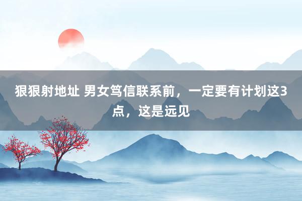 狠狠射地址 男女笃信联系前，一定要有计划这3点，这是远见