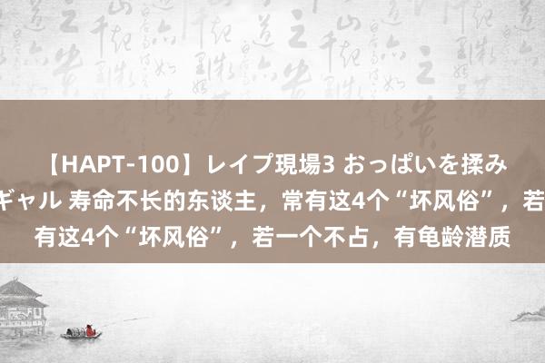 【HAPT-100】レイプ現場3 おっぱいを揉みしだかれた6人の巨乳ギャル 寿命不长的东谈主，常有这4个“坏风俗”，若一个不占，有龟龄潜质
