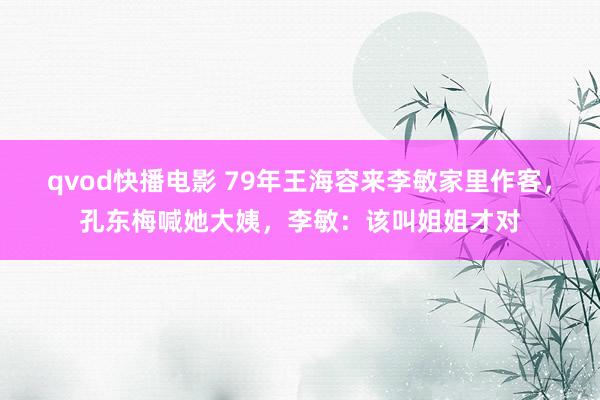 qvod快播电影 79年王海容来李敏家里作客，孔东梅喊她大姨，李敏：该叫姐姐才对