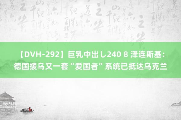【DVH-292】巨乳中出し240 8 泽连斯基：德国援乌又一套“爱国者”系统已抵达乌克兰