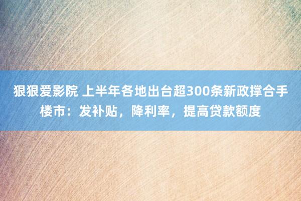 狠狠爱影院 上半年各地出台超300条新政撑合手楼市：发补贴，降利率，提高贷款额度