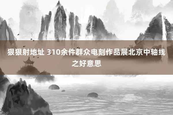 狠狠射地址 310余件群众电刻作品展北京中轴线之好意思
