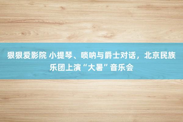 狠狠爱影院 小提琴、唢呐与爵士对话，北京民族乐团上演“大暑”音乐会