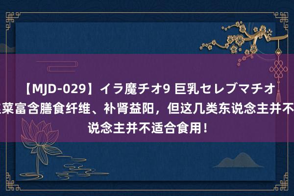 【MJD-029】イラ魔チオ9 巨乳セレブマチオ ユリア 韭菜富含膳食纤维、补肾益阳，但这几类东说念主并不适合食用！