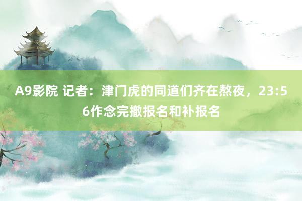 A9影院 记者：津门虎的同道们齐在熬夜，23:56作念完撤报名和补报名