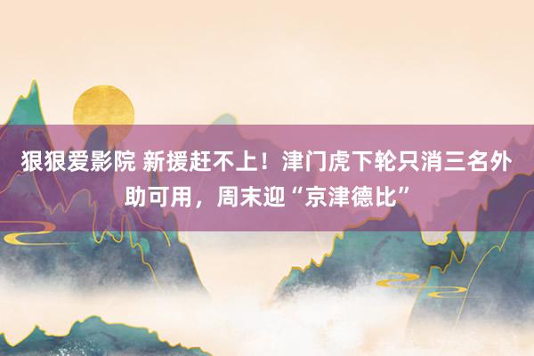 狠狠爱影院 新援赶不上！津门虎下轮只消三名外助可用，周末迎“京津德比”