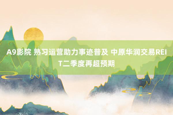 A9影院 熟习运营助力事迹普及 中原华润交易REIT二季度再超预期