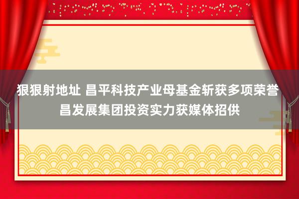 狠狠射地址 昌平科技产业母基金斩获多项荣誉 昌发展集团投资实力获媒体招供