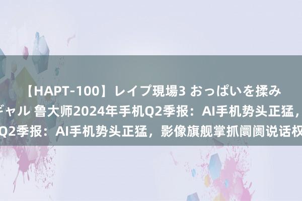 【HAPT-100】レイプ現場3 おっぱいを揉みしだかれた6人の巨乳ギャル 鲁大师2024年手机Q2季报：AI手机势头正猛，影像旗舰掌抓阛阓说话权