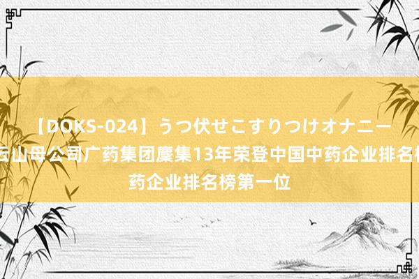 【DOKS-024】うつ伏せこすりつけオナニー 广药白云山母公司广药集团麇集13年荣登中国中药企业排名榜第一位