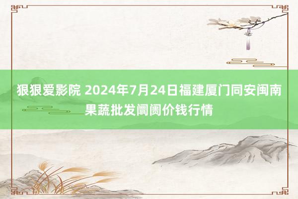 狠狠爱影院 2024年7月24日福建厦门同安闽南果蔬批发阛阓价钱行情