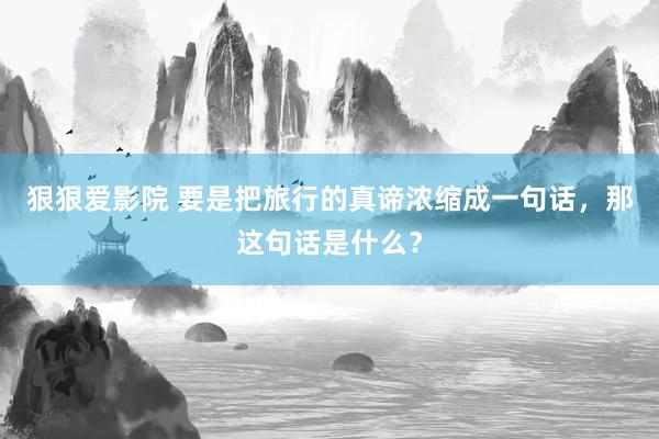 狠狠爱影院 要是把旅行的真谛浓缩成一句话，那这句话是什么？