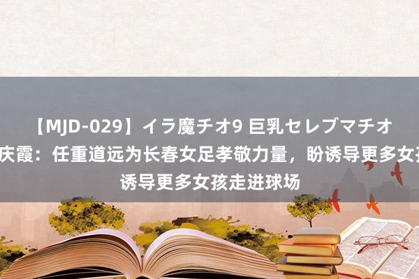 【MJD-029】イラ魔チオ9 巨乳セレブマチオ ユリア 水庆霞：任重道远为长春女足孝敬力量，盼诱导更多女孩走进球场
