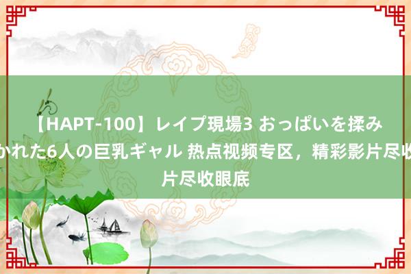 【HAPT-100】レイプ現場3 おっぱいを揉みしだかれた6人の巨乳ギャル 热点视频专区，精彩影片尽收眼底