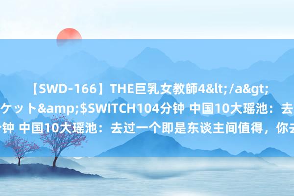 【SWD-166】THE巨乳女教師4</a>2006-03-22ドリームチケット&$SWITCH104分钟 中国10大瑶池：去过一个即是东谈主间值得，你去过几个？
