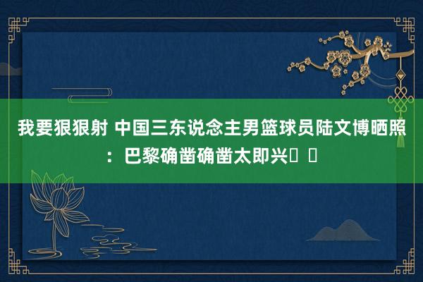 我要狠狠射 中国三东说念主男篮球员陆文博晒照：巴黎确凿确凿太即兴☔️