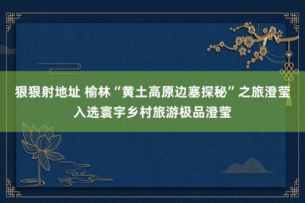 狠狠射地址 榆林“黄土高原边塞探秘”之旅澄莹入选寰宇乡村旅游极品澄莹