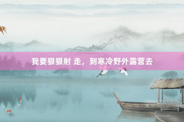 我要狠狠射 走，到寒冷野外露营去