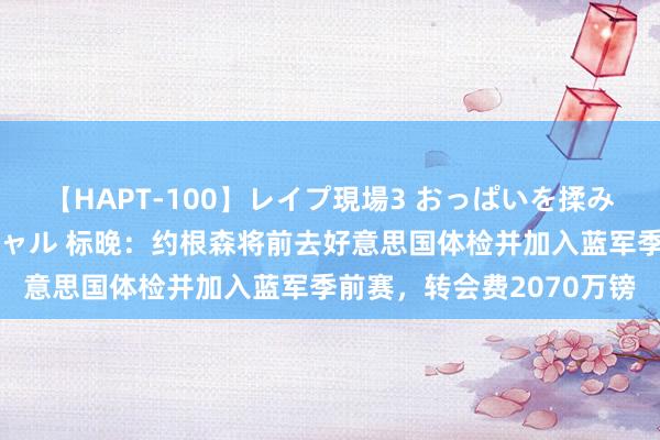【HAPT-100】レイプ現場3 おっぱいを揉みしだかれた6人の巨乳ギャル 标晚：约根森将前去好意思国体检并加入蓝军季前赛，转会费2070万镑