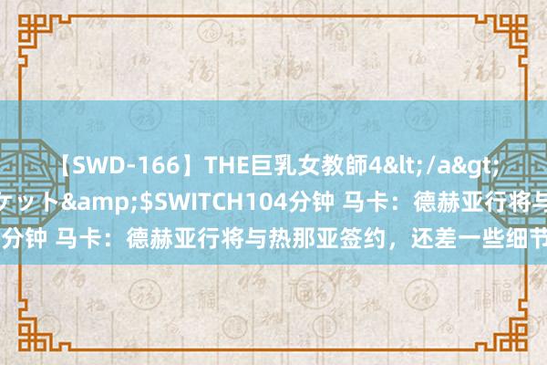 【SWD-166】THE巨乳女教師4</a>2006-03-22ドリームチケット&$SWITCH104分钟 马卡：德赫亚行将与热那亚签约，还差一些细节待敲定