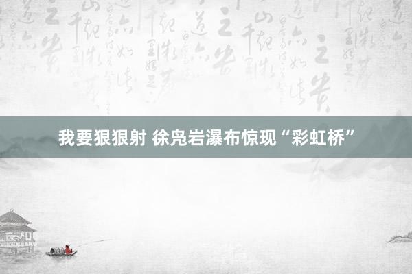 我要狠狠射 徐凫岩瀑布惊现“彩虹桥”