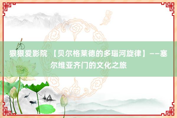 狠狠爱影院 【贝尔格莱德的多瑙河旋律】——塞尔维亚齐门的文化之旅
