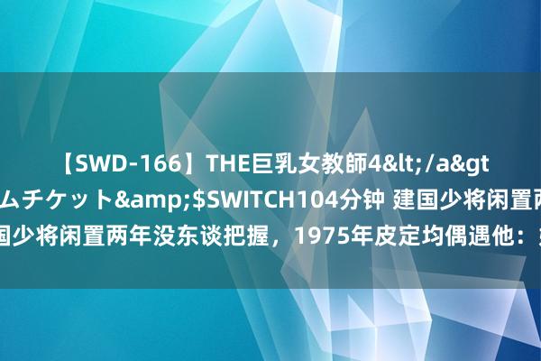 【SWD-166】THE巨乳女教師4</a>2006-03-22ドリームチケット&$SWITCH104分钟 建国少将闲置两年没东谈把握，1975年皮定均偶遇他：姓张的，我敢要你