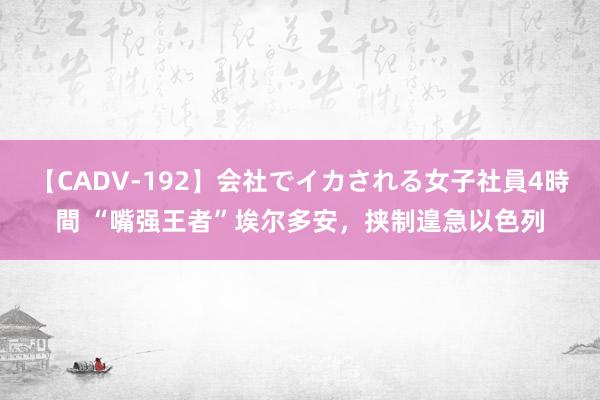 【CADV-192】会社でイカされる女子社員4時間 “嘴强王者”埃尔多安，挟制遑急以色列