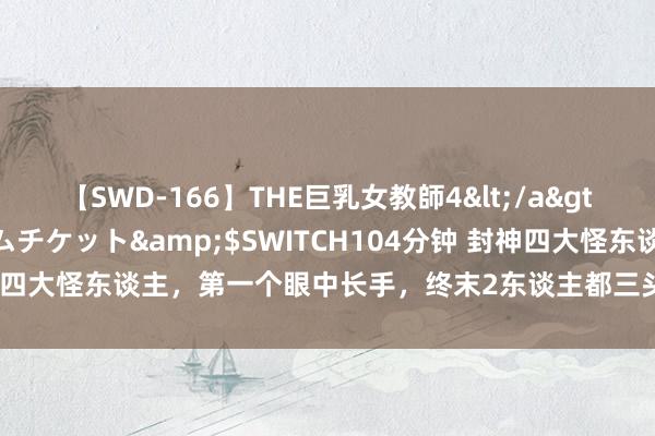 【SWD-166】THE巨乳女教師4</a>2006-03-22ドリームチケット&$SWITCH104分钟 封神四大怪东谈主，第一个眼中长手，终末2东谈主都三头六臂，却分属商周