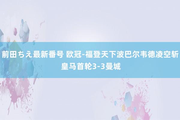 前田ちえ最新番号 欧冠-福登天下波巴尔韦德凌空斩 皇马首轮3-3曼城