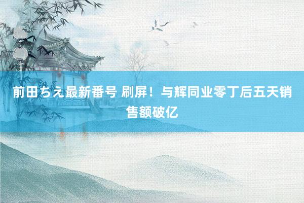 前田ちえ最新番号 刷屏！与辉同业零丁后五天销售额破亿
