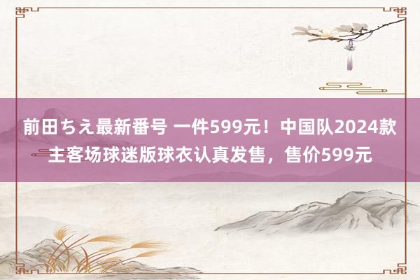 前田ちえ最新番号 一件599元！中国队2024款主客场球迷版球衣认真发售，售价599元