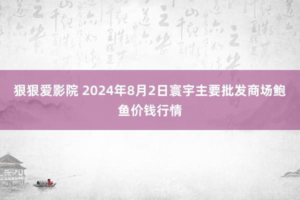狠狠爱影院 2024年8月2日寰宇主要批发商场鲍鱼价钱行情