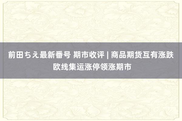 前田ちえ最新番号 期市收评 | 商品期货互有涨跌 欧线集运涨停领涨期市
