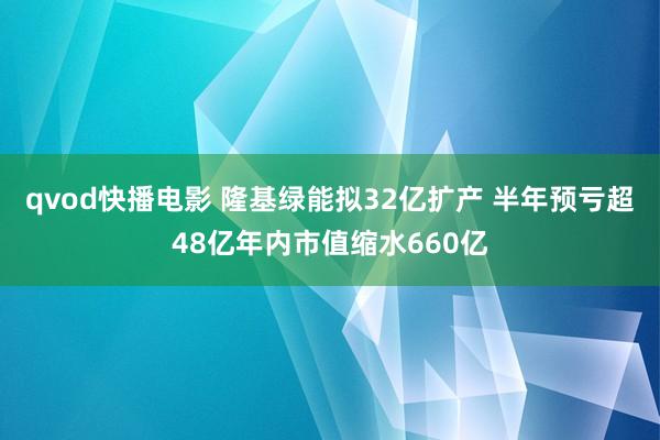 qvod快播电影 隆基绿能拟32亿扩产 半年预亏超48亿年内市值缩水660亿