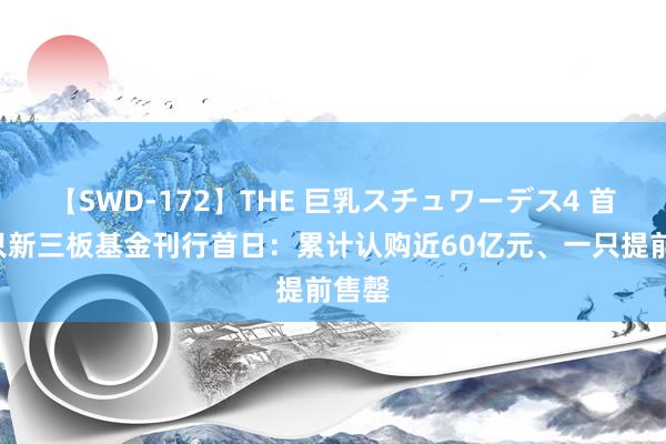 【SWD-172】THE 巨乳スチュワーデス4 首批5只新三板基金刊行首日：累计认购近60亿元、一只提前售罄