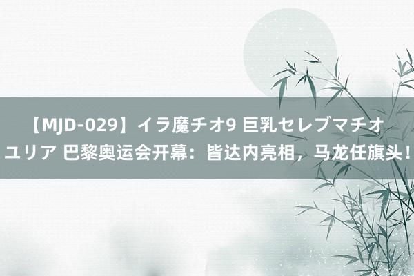【MJD-029】イラ魔チオ9 巨乳セレブマチオ ユリア 巴黎奥运会开幕：皆达内亮相，马龙任旗头！