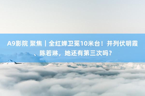 A9影院 聚焦｜全红婵卫冕10米台！并列伏明霞、陈若琳，她还有第三次吗？