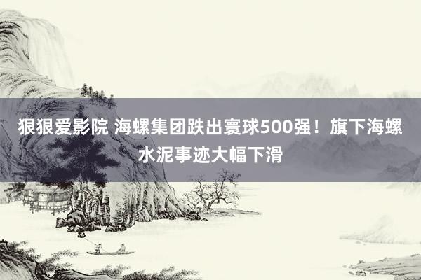 狠狠爱影院 海螺集团跌出寰球500强！旗下海螺水泥事迹大幅下滑