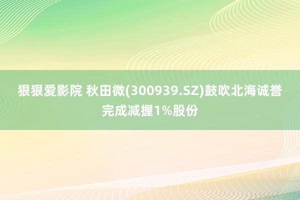 狠狠爱影院 秋田微(300939.SZ)鼓吹北海诚誉完成减握1%股份