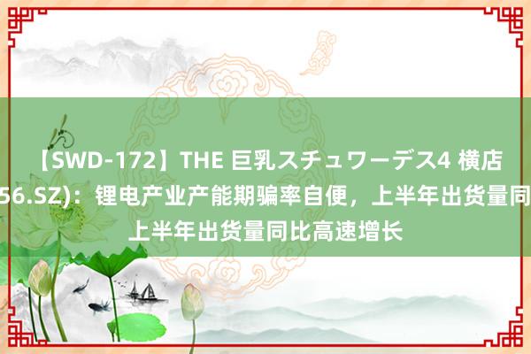 【SWD-172】THE 巨乳スチュワーデス4 横店东磁(002056.SZ)：锂电产业产能期骗率自便，上半年出货量同比高速增长