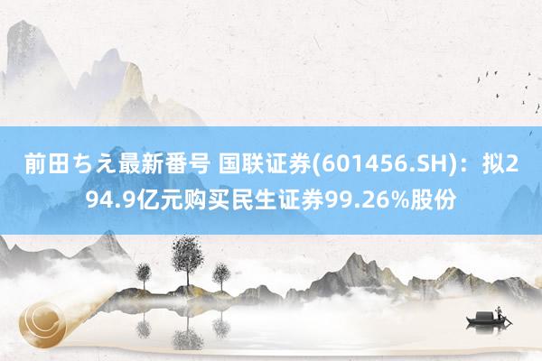 前田ちえ最新番号 国联证券(601456.SH)：拟294.9亿元购买民生证券99.26%股份