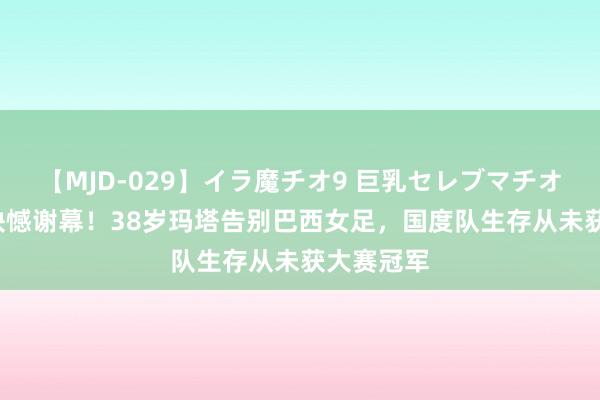 【MJD-029】イラ魔チオ9 巨乳セレブマチオ ユリア 缺憾谢幕！38岁玛塔告别巴西女足，国度队生存从未获大赛冠军