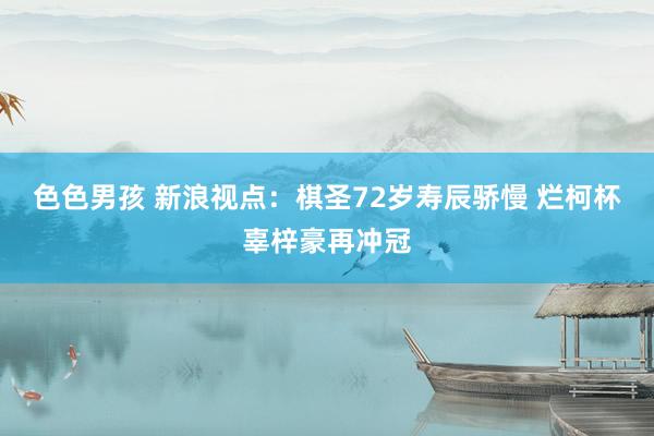 色色男孩 新浪视点：棋圣72岁寿辰骄慢 烂柯杯辜梓豪再冲冠
