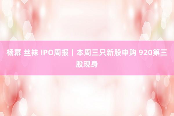 杨幂 丝袜 IPO周报｜本周三只新股申购 920第三股现身