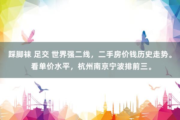 踩脚袜 足交 世界强二线，二手房价钱历史走势。 看单价水平，杭州南京宁波排前三。